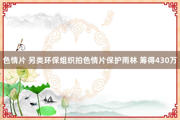 色情片 另类环保组织拍色情片保护雨林 筹得430万