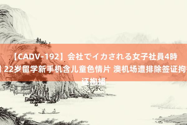 【CADV-192】会社でイカされる女子社員4時間 22岁留学新手机含儿童色情片 澳机场遭排除签证拘捕