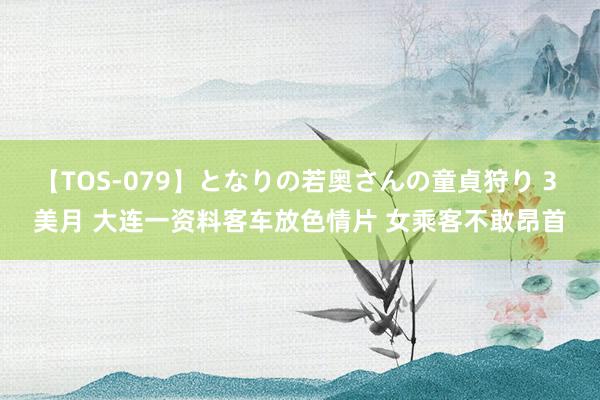 【TOS-079】となりの若奥さんの童貞狩り 3 美月 大连一资料客车放色情片 女乘客不敢昂首