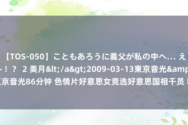 【TOS-050】こともあろうに義父が私の中へ… え～中出しなのぉ～！？ 2 美月</a>2009-03-13東京音光&$東京音光86分钟 色情片好意思女竞选好意思国相干员 粉丝复旧性感女神(图)——中新网