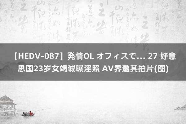 【HEDV-087】発情OL オフィスで… 27 好意思国23岁女竭诚曝淫照 AV界邀其拍片(图)