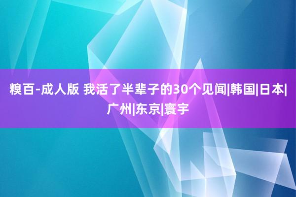 糗百-成人版 我活了半辈子的30个见闻|韩国|日本|广州|东京|寰宇