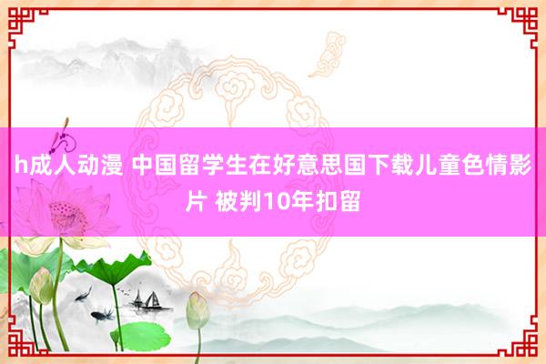 h成人动漫 中国留学生在好意思国下载儿童色情影片 被判10年扣留