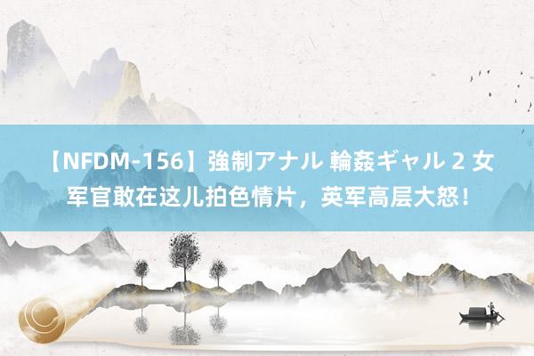 【NFDM-156】強制アナル 輪姦ギャル 2 女军官敢在这儿拍色情片，英军高层大怒！