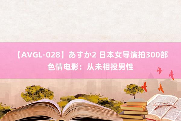 【AVGL-028】あすか2 日本女导演拍300部色情电影：从未相投男性