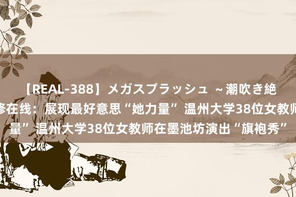 【REAL-388】メガスプラッシュ ～潮吹き絶頂スペシャル～ 中国进修在线：展现最好意思“她力量” 温州大学38位女教师在墨池坊演出“旗袍秀”