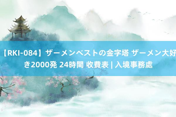 【RKI-084】ザーメンベストの金字塔 ザーメン大好き2000発 24時間 收費表 | 入境事務處