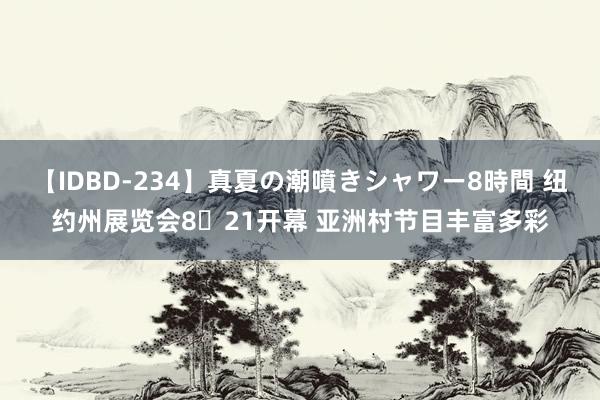 【IDBD-234】真夏の潮噴きシャワー8時間 纽约州展览会8‧21开幕 亚洲村节目丰富多彩