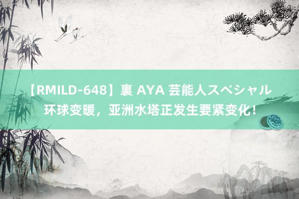 【RMILD-648】裏 AYA 芸能人スペシャル 环球变暖，亚洲水塔正发生要紧变化！