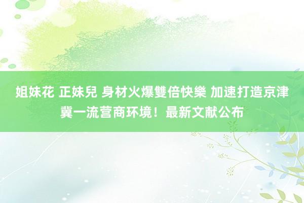 姐妹花 正妹兒 身材火爆雙倍快樂 加速打造京津冀一流营商环境！最新文献公布