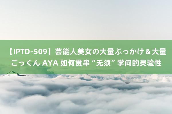 【IPTD-509】芸能人美女の大量ぶっかけ＆大量ごっくん AYA 如何贯串“无须”学问的灵验性