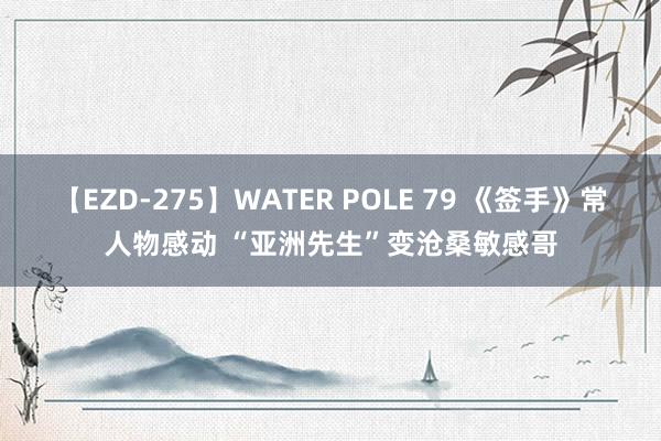 【EZD-275】WATER POLE 79 《签手》常人物感动 “亚洲先生”变沧桑敏感哥