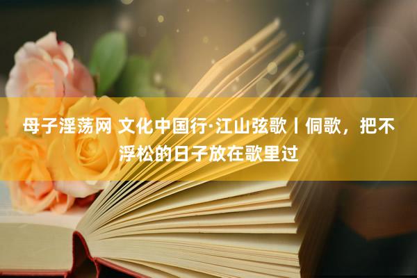 母子淫荡网 文化中国行·江山弦歌丨侗歌，把不浮松的日子放在歌里过