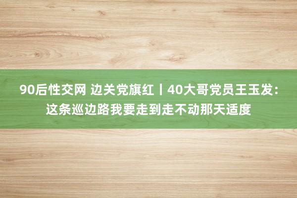 90后性交网 边关党旗红丨40大哥党员王玉发：这条巡边路我要走到走不动那天适度