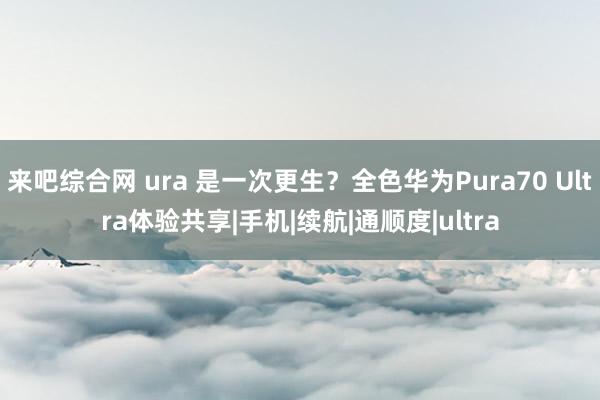 来吧综合网 ura 是一次更生？全色华为Pura70 Ultra体验共享|手机|续航|通顺度|ultra