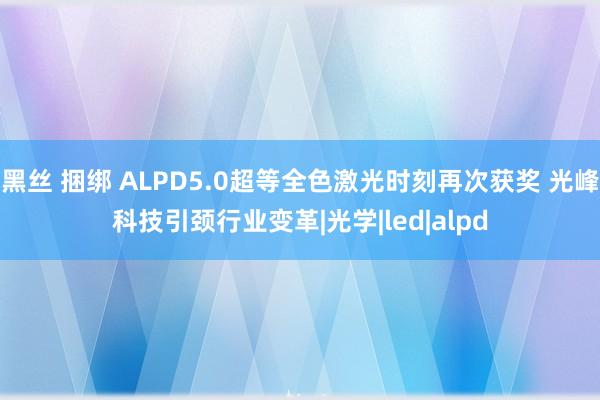 黑丝 捆绑 ALPD5.0超等全色激光时刻再次获奖 光峰科技引颈行业变革|光学|led|alpd