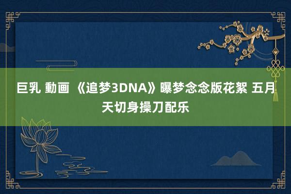 巨乳 動画 《追梦3DNA》曝梦念念版花絮 五月天切身操刀配乐