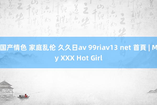 国产情色 家庭乱伦 久久日av 99riav13 net 首頁 | My XXX Hot Girl