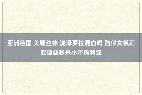 亚洲色图 美腿丝袜 泷泽萝拉混血吗 酷似女模莉亚迪桑秒杀小泽玛利亚