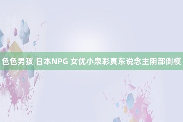 色色男孩 日本NPG 女优小泉彩真东说念主阴部倒模