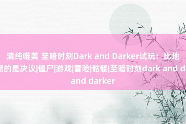 清纯唯美 至暗时刻Dark and Darker试玩：比地牢还黑的是决议|僵尸|游戏|冒险|骷髅|至暗时刻dark and darker