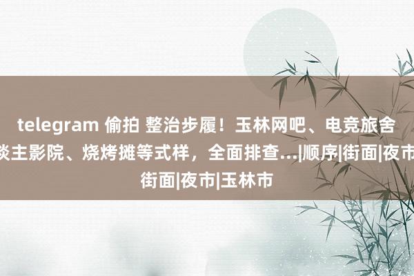 telegram 偷拍 整治步履！玉林网吧、电竞旅舍、私东谈主影院、烧烤摊等式样，全面排查...|顺序|街面|夜市|玉林市