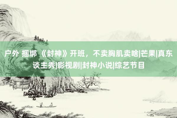 户外 捆绑 《封神》开班，不卖胸肌卖啥|芒果|真东谈主秀|影视剧|封神小说|综艺节目