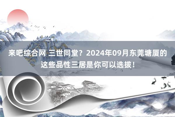 来吧综合网 三世同堂？2024年09月东莞塘厦的这些品性三居是你可以选拔！