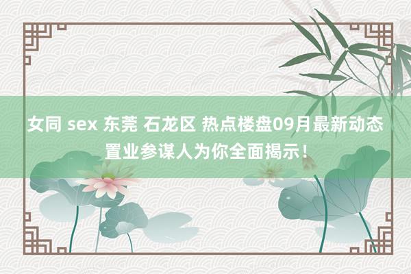 女同 sex 东莞 石龙区 热点楼盘09月最新动态置业参谋人为你全面揭示！