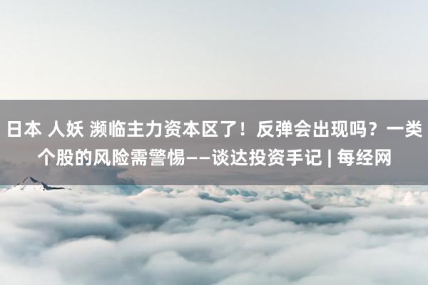 日本 人妖 濒临主力资本区了！反弹会出现吗？一类个股的风险需警惕——谈达投资手记 | 每经网