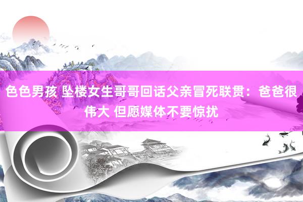 色色男孩 坠楼女生哥哥回话父亲冒死联贯：爸爸很伟大 但愿媒体不要惊扰