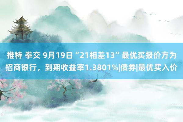 推特 拳交 9月19日“21相差13”最优买报价方为招商银行，到期收益率1.3801%|债券|最优买入价