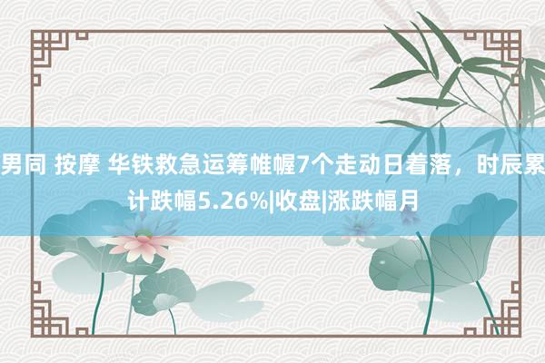 男同 按摩 华铁救急运筹帷幄7个走动日着落，时辰累计跌幅5.26%|收盘|涨跌幅月