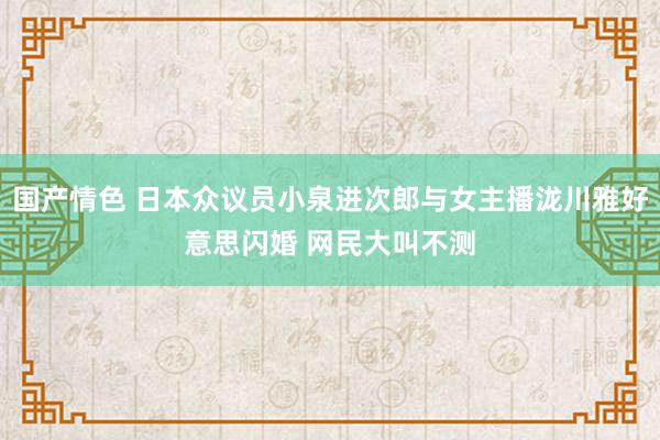 国产情色 日本众议员小泉进次郎与女主播泷川雅好意思闪婚 网民大叫不测