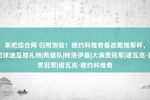 来吧综合网 归附测验！德约科维奇备战戴维斯杯，心机大好和球迷互赠礼物|希腊队|特洛伊基|大满贯冠军|诺瓦克·德约科维奇