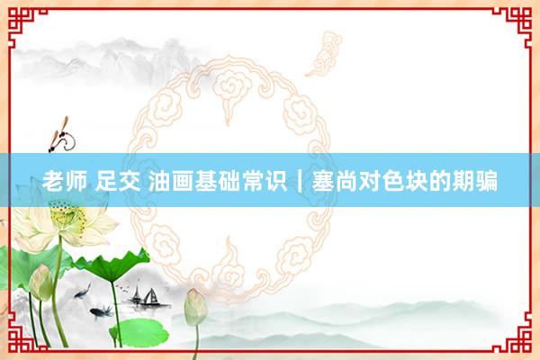 老师 足交 油画基础常识｜塞尚对色块的期骗