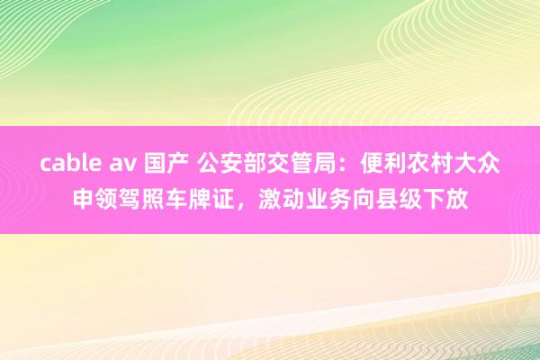 cable av 国产 公安部交管局：便利农村大众申领驾照车牌证，激动业务向县级下放