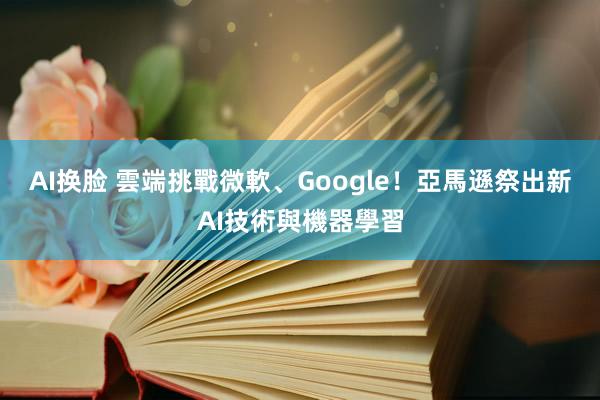 AI换脸 雲端挑戰微軟、Google！亞馬遜祭出新AI技術與機器學習