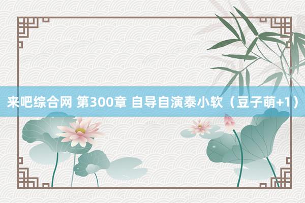 来吧综合网 第300章 自导自演泰小软（豆子萌+1）