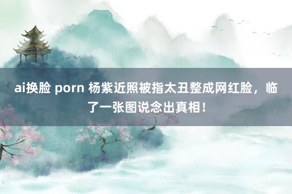 ai换脸 porn 杨紫近照被指太丑整成网红脸，临了一张图说念出真相！