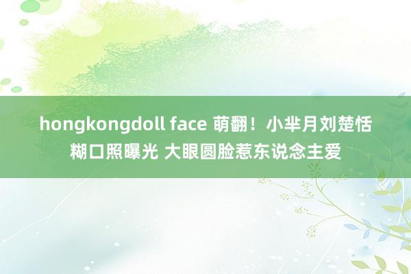 hongkongdoll face 萌翻！小芈月刘楚恬糊口照曝光 大眼圆脸惹东说念主爱