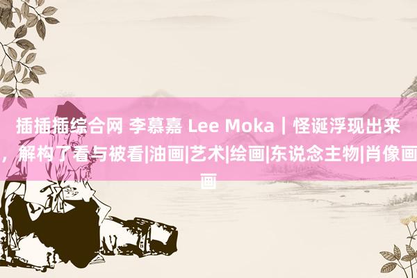 插插插综合网 李慕嘉 Lee Moka｜怪诞浮现出来，解构了看与被看|油画|艺术|绘画|东说念主物|肖像画