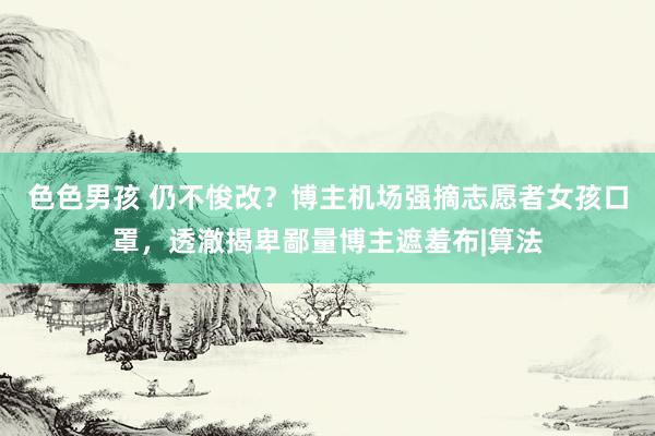 色色男孩 仍不悛改？博主机场强摘志愿者女孩口罩，透澈揭卑鄙量博主遮羞布|算法