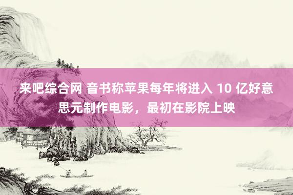 来吧综合网 音书称苹果每年将进入 10 亿好意思元制作电影，最初在影院上映