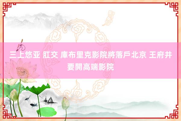 三上悠亚 肛交 庫布里克影院將落戶北京 王府井要開高端影院