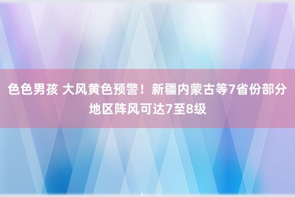 色色男孩 大风黄色预警！新疆内蒙古等7省份部分地区阵风可达7至8级