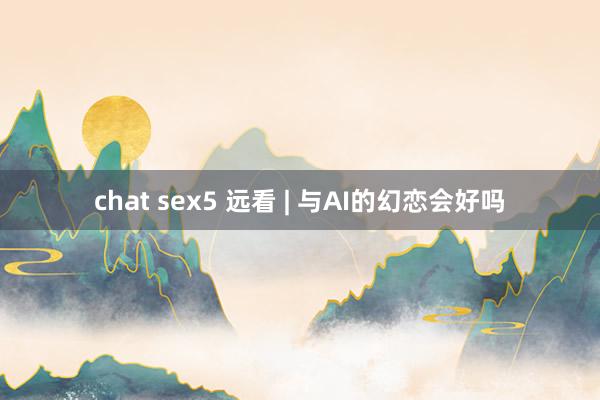 chat sex5 远看 | 与AI的幻恋会好吗