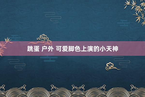 跳蛋 户外 可爱脚色上演的小天神