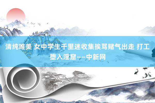 清纯唯美 女中学生千里迷收集挨骂赌气出走 打工堕入淫窟——中新网