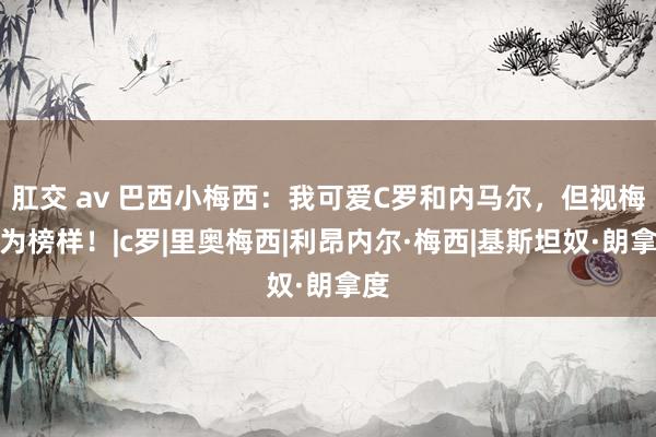 肛交 av 巴西小梅西：我可爱C罗和内马尔，但视梅西为榜样！|c罗|里奥梅西|利昂内尔·梅西|基斯坦奴·朗拿度